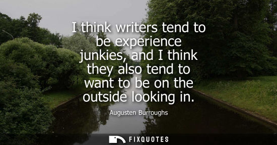 Small: I think writers tend to be experience junkies, and I think they also tend to want to be on the outside 