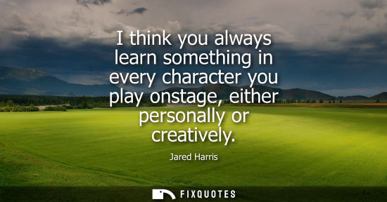 Small: I think you always learn something in every character you play onstage, either personally or creatively