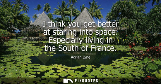 Small: I think you get better at staring into space. Especially living in the South of France