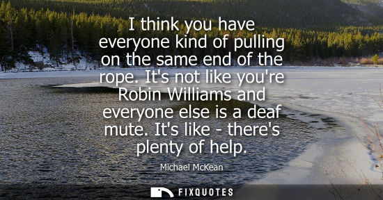Small: I think you have everyone kind of pulling on the same end of the rope. Its not like youre Robin William