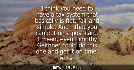 Small: I think you need to have a tax system that basically is flat, fair and simple. And - that you can put o