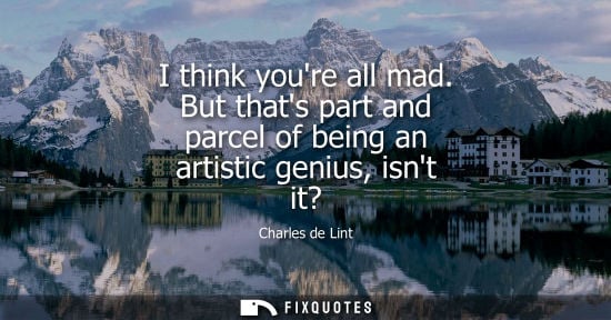 Small: I think youre all mad. But thats part and parcel of being an artistic genius, isnt it?