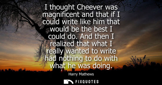 Small: I thought Cheever was magnificent and that if I could write like him that would be the best I could do.