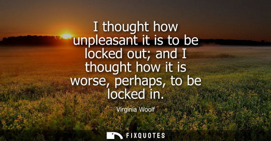 Small: I thought how unpleasant it is to be locked out and I thought how it is worse, perhaps, to be locked in