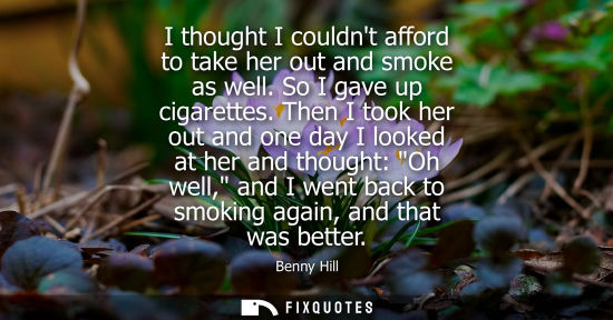Small: I thought I couldnt afford to take her out and smoke as well. So I gave up cigarettes. Then I took her out and