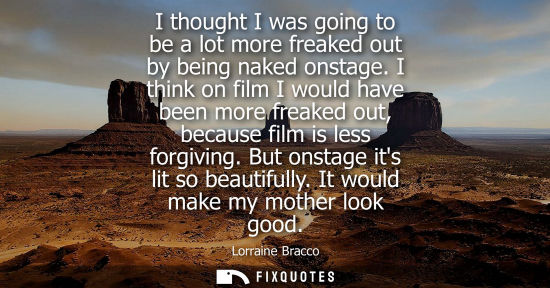 Small: I thought I was going to be a lot more freaked out by being naked onstage. I think on film I would have