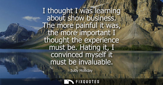 Small: I thought I was learning about show business. The more painful it was, the more important I thought the