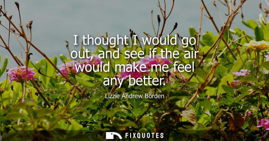Small: I thought I would go out, and see if the air would make me feel any better