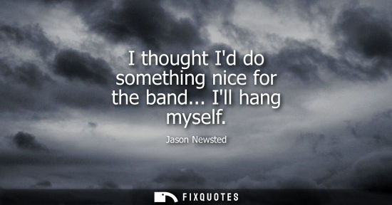 Small: I thought Id do something nice for the band... Ill hang myself