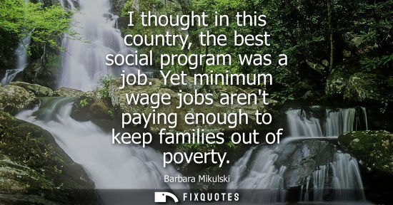 Small: I thought in this country, the best social program was a job. Yet minimum wage jobs arent paying enough