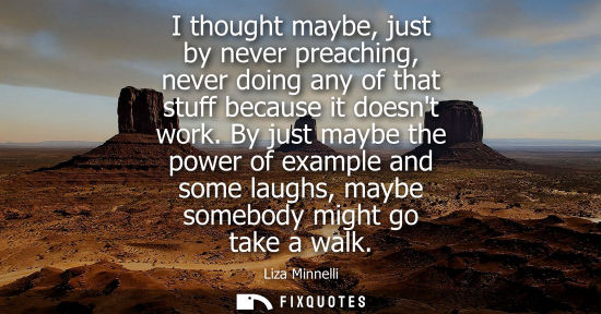 Small: I thought maybe, just by never preaching, never doing any of that stuff because it doesnt work.