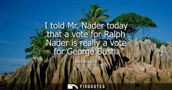 Small: I told Mr. Nader today that a vote for Ralph Nader is really a vote for George Bush