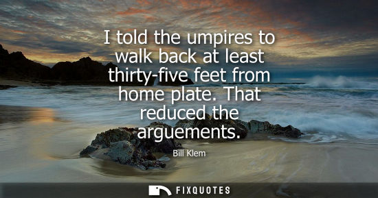 Small: I told the umpires to walk back at least thirty-five feet from home plate. That reduced the arguements