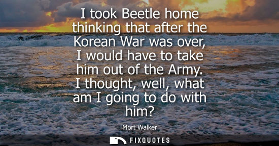 Small: I took Beetle home thinking that after the Korean War was over, I would have to take him out of the Arm