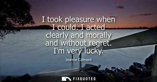 Small: I took pleasure when I could. I acted clearly and morally and without regret. Im very lucky