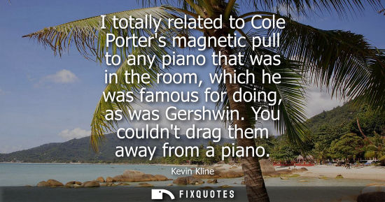 Small: I totally related to Cole Porters magnetic pull to any piano that was in the room, which he was famous for doi