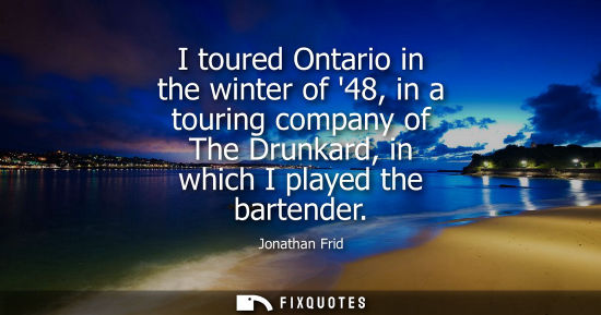 Small: I toured Ontario in the winter of 48, in a touring company of The Drunkard, in which I played the barte