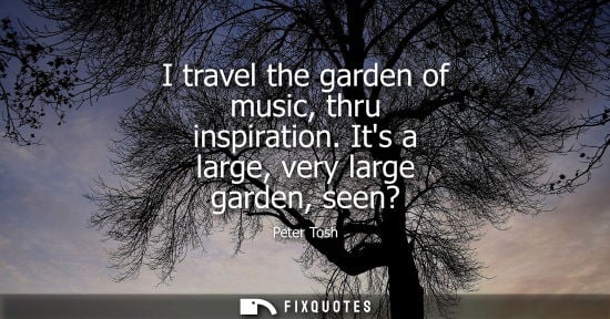 Small: I travel the garden of music, thru inspiration. Its a large, very large garden, seen?