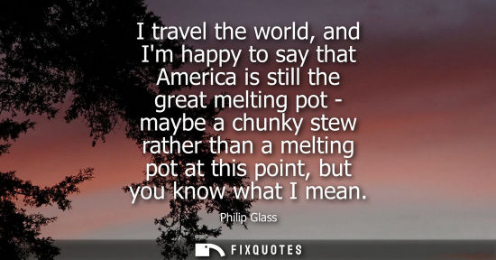 Small: I travel the world, and Im happy to say that America is still the great melting pot - maybe a chunky st