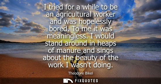 Small: I tried for a while to be an agricultural worker and was hopelessly bored. To me it was meaningless.