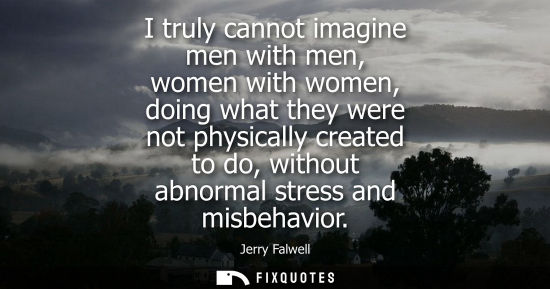 Small: I truly cannot imagine men with men, women with women, doing what they were not physically created to d