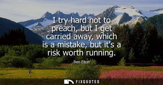 Small: I try hard not to preach, but I get carried away, which is a mistake, but its a risk worth running