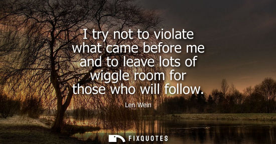 Small: I try not to violate what came before me and to leave lots of wiggle room for those who will follow
