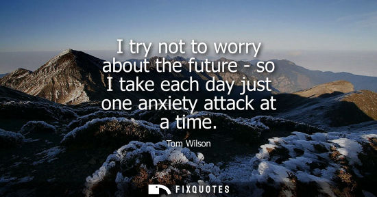 Small: I try not to worry about the future - so I take each day just one anxiety attack at a time