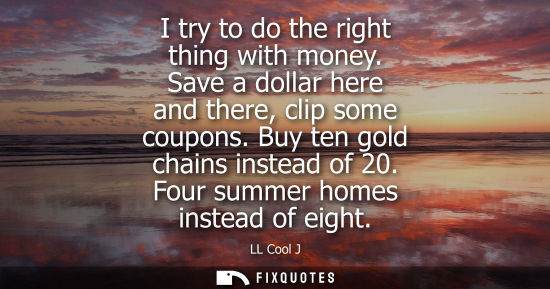 Small: I try to do the right thing with money. Save a dollar here and there, clip some coupons. Buy ten gold c