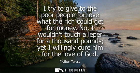 Small: I try to give to the poor people for love what the rich could get for money. No, I wouldnt touch a leper for a