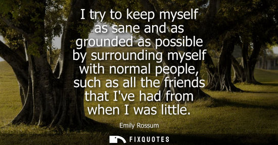 Small: I try to keep myself as sane and as grounded as possible by surrounding myself with normal people, such