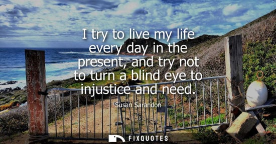 Small: I try to live my life every day in the present, and try not to turn a blind eye to injustice and need