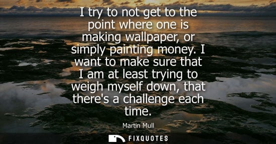 Small: I try to not get to the point where one is making wallpaper, or simply painting money. I want to make sure tha