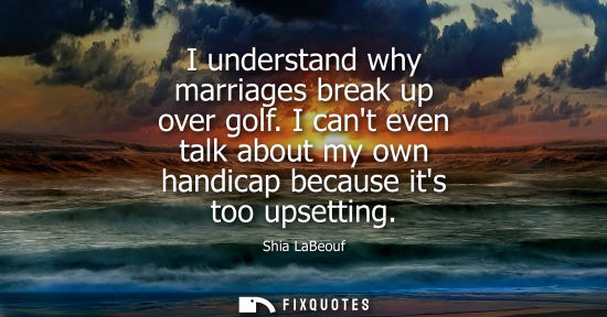 Small: I understand why marriages break up over golf. I cant even talk about my own handicap because its too upsettin