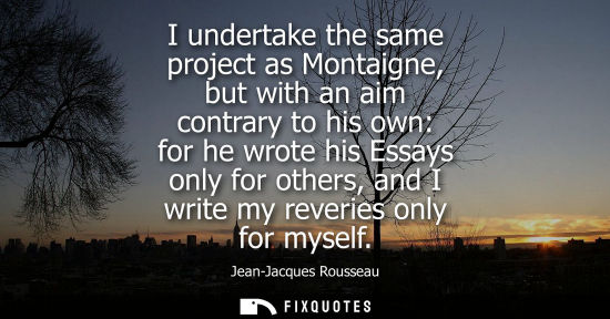 Small: I undertake the same project as Montaigne, but with an aim contrary to his own: for he wrote his Essays only f