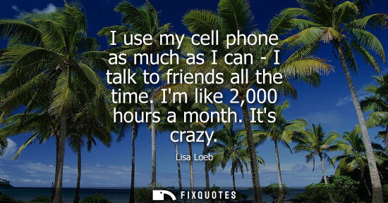 Small: I use my cell phone as much as I can - I talk to friends all the time. Im like 2,000 hours a month. Its