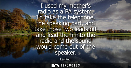 Small: I used my mothers radio as a PA system. Id take the telephone, the speaking part, and take those two le