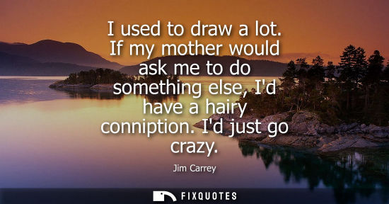 Small: I used to draw a lot. If my mother would ask me to do something else, Id have a hairy conniption. Id just go c