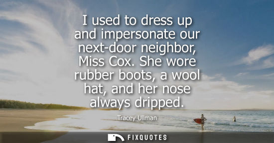 Small: I used to dress up and impersonate our next-door neighbor, Miss Cox. She wore rubber boots, a wool hat,