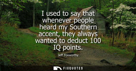 Small: I used to say that whenever people heard my Southern accent, they always wanted to deduct 100 IQ points