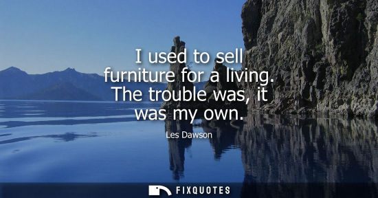 Small: I used to sell furniture for a living. The trouble was, it was my own