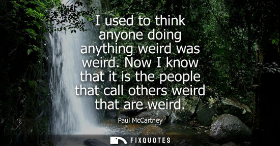 Small: I used to think anyone doing anything weird was weird. Now I know that it is the people that call other