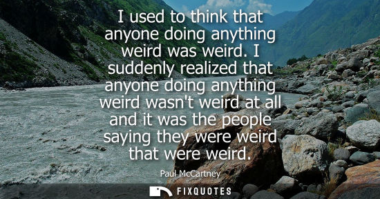 Small: I used to think that anyone doing anything weird was weird. I suddenly realized that anyone doing anyth