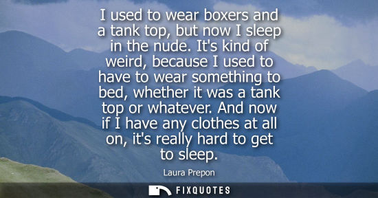 Small: I used to wear boxers and a tank top, but now I sleep in the nude. Its kind of weird, because I used to