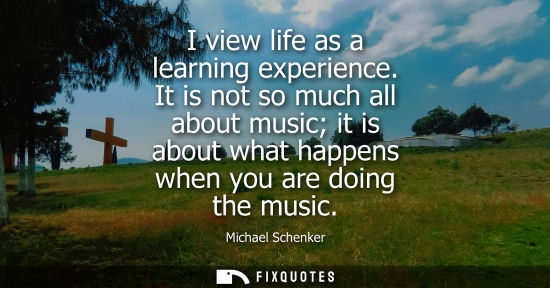Small: I view life as a learning experience. It is not so much all about music it is about what happens when y