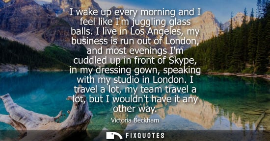 Small: I wake up every morning and I feel like Im juggling glass balls. I live in Los Angeles, my business is run out