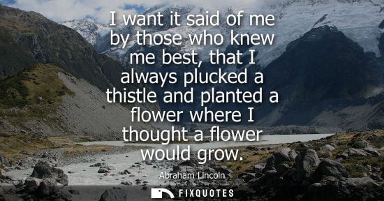 Small: I want it said of me by those who knew me best, that I always plucked a thistle and planted a flower wh