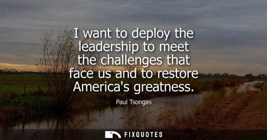 Small: I want to deploy the leadership to meet the challenges that face us and to restore Americas greatness