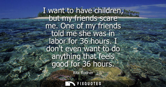 Small: I want to have children, but my friends scare me. One of my friends told me she was in labor for 36 hours.