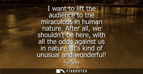 Small: I want to lift the audience to the miraculous in human nature. After all, we shouldnt be here, with all